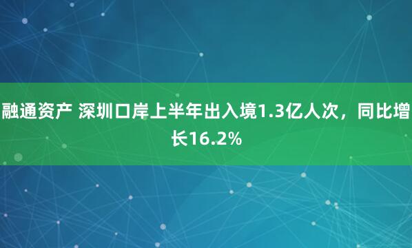 融通资产 深圳口岸上半年出入境1.3亿人次，同比增长16.2%