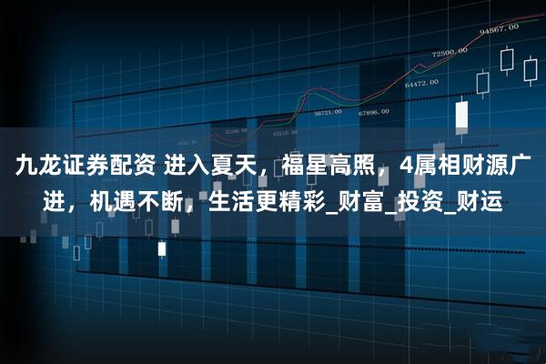 九龙证券配资 进入夏天，福星高照，4属相财源广进，机遇不断，生活更精彩_财富_投资_财运