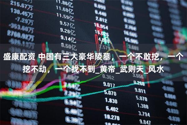 盛康配资 中国有三大豪华陵墓，一个不敢挖，一个挖不动，一个找不到_黄帝_武则天_风水