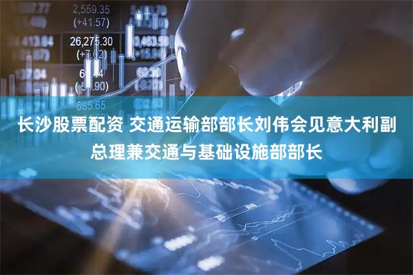 长沙股票配资 交通运输部部长刘伟会见意大利副总理兼交通与基础设施部部长