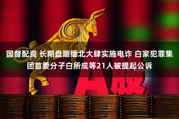 国督配资 长期盘踞缅北大肆实施电诈 白家犯罪集团首要分子白所成等21人被提起公诉