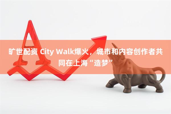 旷世配资 City Walk爆火，城市和内容创作者共同在上海“造梦”