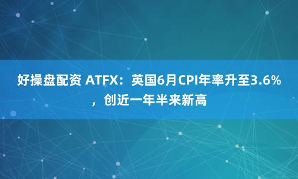 好操盘配资 ATFX：英国6月CPI年率升至3.6%，创近一年半来新高