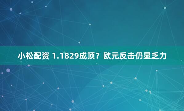 小松配资 1.1829成顶？欧元反击仍显乏力
