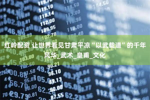 红岭配资 让世界看见甘肃平凉“以武载道”的千年风华_武术_皇甫_文化