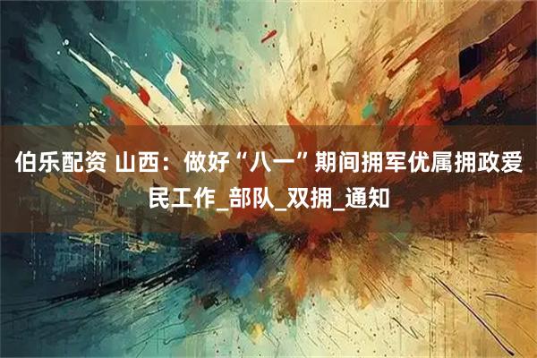 伯乐配资 山西：做好“八一”期间拥军优属拥政爱民工作_部队_双拥_通知