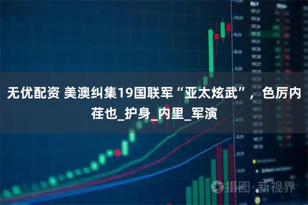 无优配资 美澳纠集19国联军“亚太炫武”，色厉内荏也_护身_内里_军演