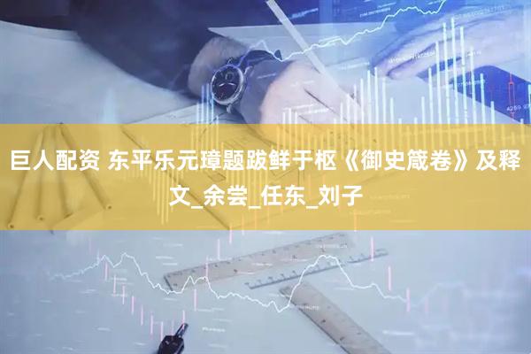 巨人配资 东平乐元璋题跋鲜于枢《御史箴卷》及释文_余尝_任东_刘子
