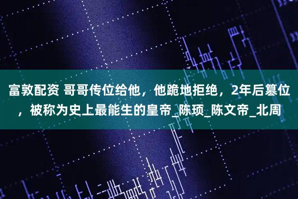 富敦配资 哥哥传位给他，他跪地拒绝，2年后篡位，被称为史上最能生的皇帝_陈顼_陈文帝_北周