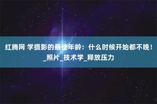 红腾网 学摄影的最佳年龄：什么时候开始都不晚！_照片_技术学_释放压力