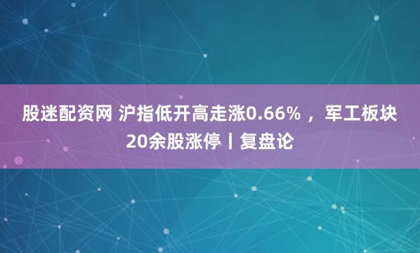 股迷配资网 沪指低开高走涨0.66% ，军工板块20余股涨停丨复盘论