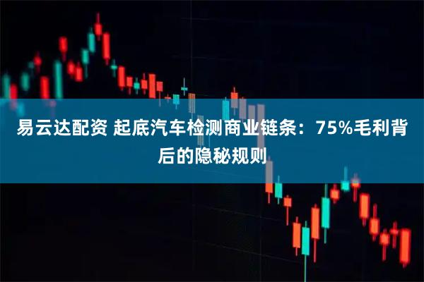 易云达配资 起底汽车检测商业链条：75%毛利背后的隐秘规则