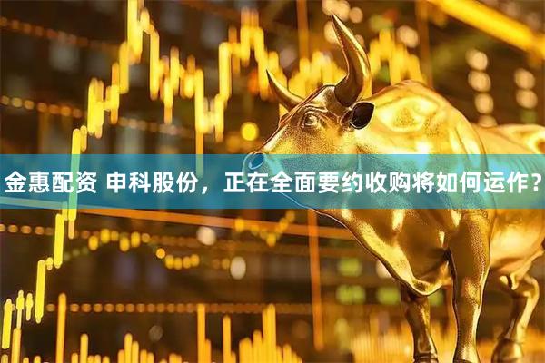 金惠配资 申科股份，正在全面要约收购将如何运作？