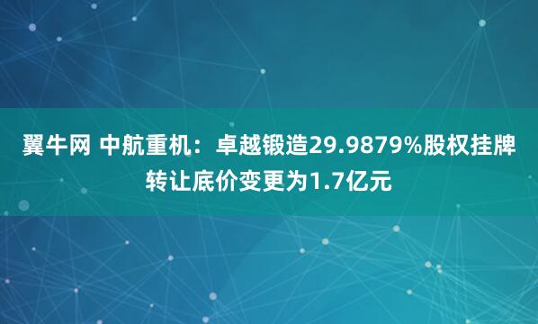 翼牛网 中航重机：卓越锻造29.9879%股权挂牌转让底价变更为1.7亿元