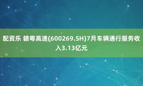 配资乐 赣粤高速(600269.SH)7月车辆通行服务收入3.13亿元