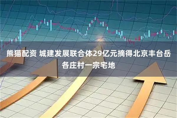熊猫配资 城建发展联合体29亿元摘得北京丰台岳各庄村一宗宅地