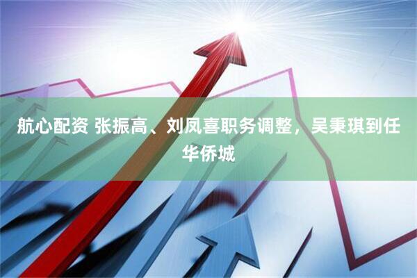 航心配资 张振高、刘凤喜职务调整，吴秉琪到任华侨城