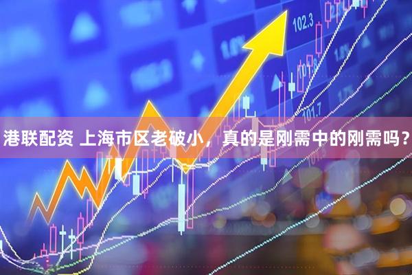 港联配资 上海市区老破小，真的是刚需中的刚需吗？