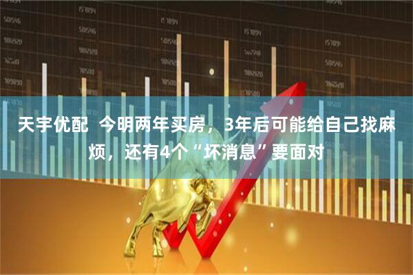 天宇优配  今明两年买房，3年后可能给自己找麻烦，还有4个“坏消息”要面对