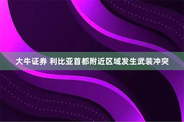 大牛证券 利比亚首都附近区域发生武装冲突