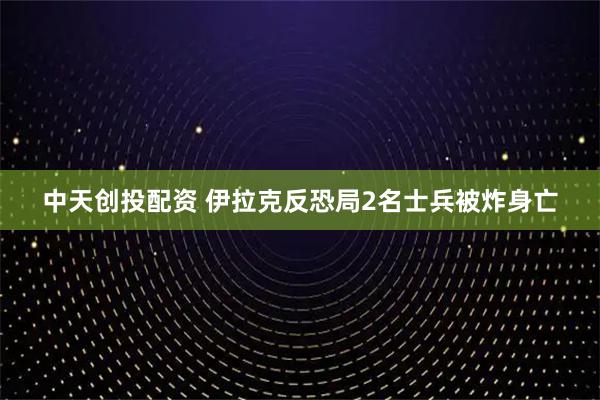 中天创投配资 伊拉克反恐局2名士兵被炸身亡