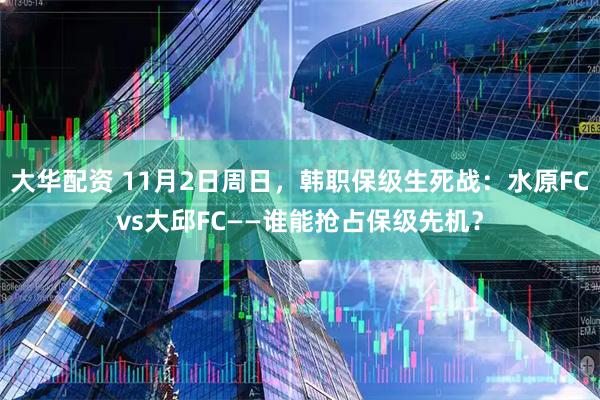 大华配资 11月2日周日，韩职保级生死战：水原FCvs大邱FC——谁能抢占保级先机？