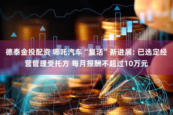 德泰金投配资 哪吒汽车“复活”新进展: 已选定经营管理受托方 每月报酬不超过10万元