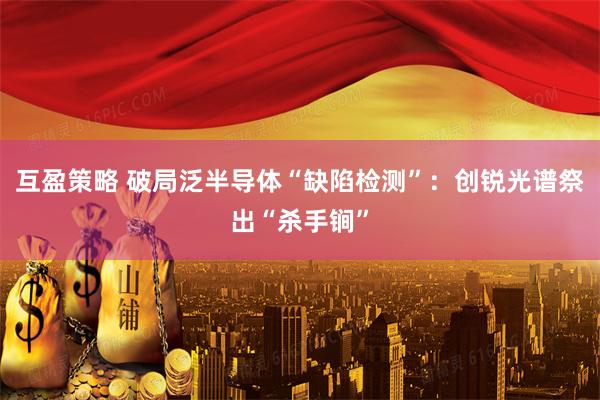 互盈策略 破局泛半导体“缺陷检测”：创锐光谱祭出“杀手锏”