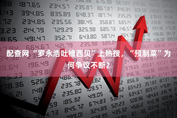 配查网 “罗永浩吐槽西贝”上热搜，“预制菜”为何争议不断？