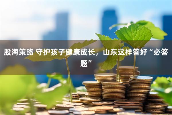 股海策略 守护孩子健康成长，山东这样答好“必答题”