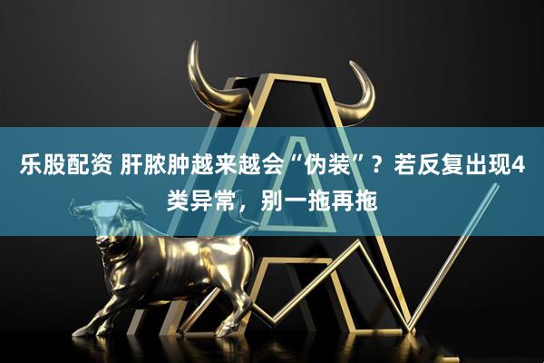 乐股配资 肝脓肿越来越会“伪装”？若反复出现4类异常，别一拖再拖