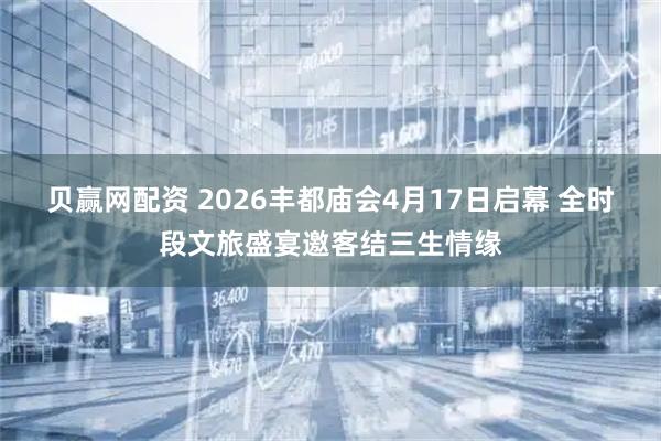 贝赢网配资 2026丰都庙会4月17日启幕 全时段文旅盛宴邀客结三生情缘