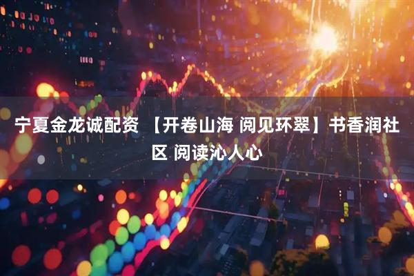 宁夏金龙诚配资 【开卷山海 阅见环翠】书香润社区 阅读沁人心