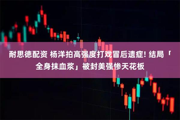 耐思徳配资 杨洋拍高强度打戏冒后遗症! 结局「全身抹血浆」被封美强惨天花板
